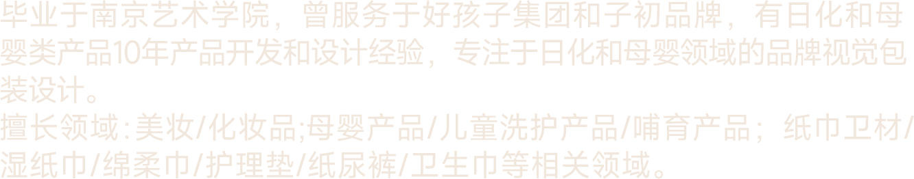 毕业于南京艺术学院，曾服务于好孩子集团和子初品牌，有日化和母婴类产品10年产品开发和设计经验，专注于日化和母婴领域的品牌视觉包装设计。
擅长领域﹕美妆/化妆品;母婴产品/儿童洗护产品/哺育产品；纸巾卫材/湿纸巾/绵柔巾/护理垫/纸尿裤/卫生巾等相关领域。